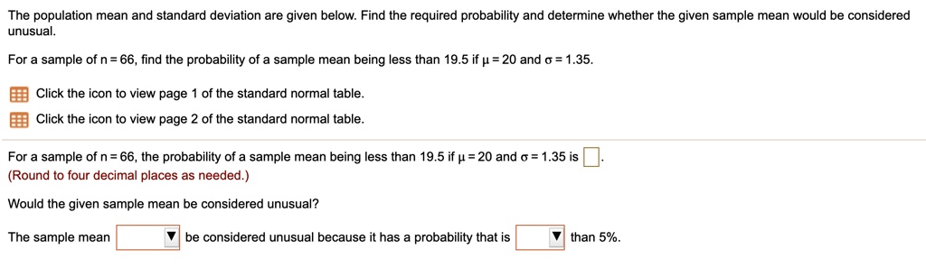 The population mean and standard deviation are given below. Find the required probability and determine whether the given sample mean would be considered unusual.
For a sample of n = 66, find the probability of a sample mean being less than 19.5 if ? = 20 and ? = 1.35.
Click the icon to view page 1 of the standard normal table.
Click the icon to view page 2 of the standard normal table.
For a sample of n = 66, the probability of a sample mean being less than 19.5 if ? = 20 and ? = 1.35 is .
(Round to four decimal places as needed.)
Would the given sample mean be considered unusual?
The sample mean be considered unusual because it has a probability that is than 5%.