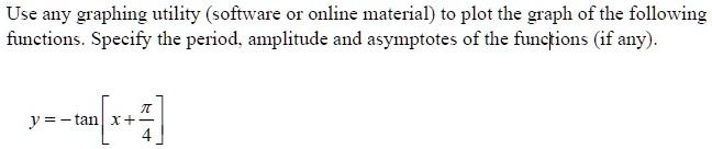 Use any graphing utility (software or online material) to plot the graph of the following functions. Specify the period, amplitude and asymptotes of the functions (if any).
y = -tan( x + (π)/(4))