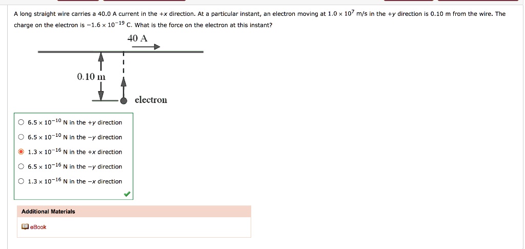 A long straight wire carries a 40.0 A current in the +x direction. At a particular instant, an electron moving at 1.0 x 10^7 m/s in the +y direction is 0.10 m from the wire. The charge on the electron is -1.6 x 10^-19 C. What is the force on the electron at this instant?