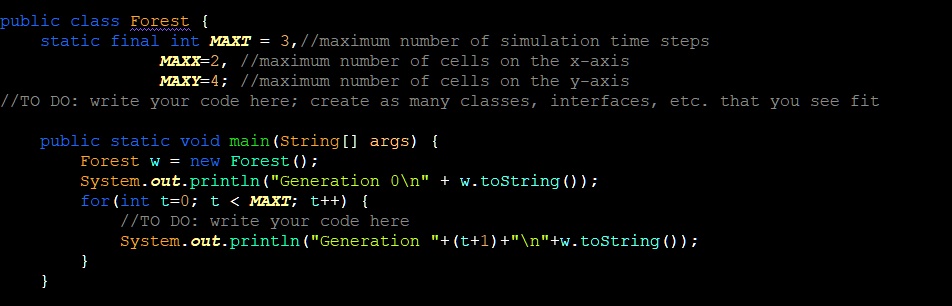 public class Forest 
static final int MAXT = 3,//maximum number of simulation time steps
MAXX=2, //maximum number of cells on the x-axis
MAXY=4; //maximum number of cells on the y-axis
//TO DO: write your code here; create as many classes, interfaces, etc. that you see fit
public static void main(String[] args) 
Forest w = new Forest();
System.out.println("Generation 0" + w.toString());
for(int t=0; t < MAXT; t++) 
//TO DO: write your code here
System.out.println("Generation "+(t+1)+""+w.toString());


