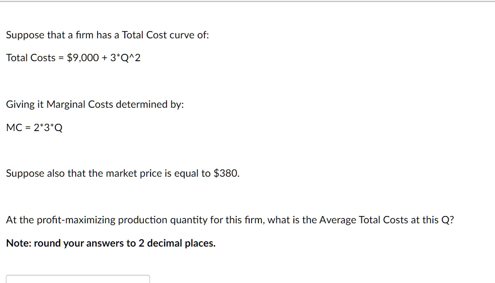 Suppose that a firm has a Total Cost curve of:
Total Costs = 9,000 + 3*Q^2
Giving it Marginal Costs determined by:
MC = 2*3*Q
Suppose also that the market price is equal to380.
At the profit-maximizing production quantity for this firm, what is the Average Total Costs at this Q?
Note: round your answers to 2 decimal places.