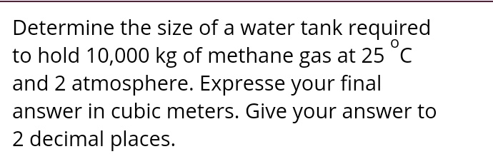 Determine the size of a water tank required to hold 10,000 kg of methane gas at 25 °C and 2 atmosphere. Expresse your final answer in cubic meters. Give your answer to 2 decimal places.