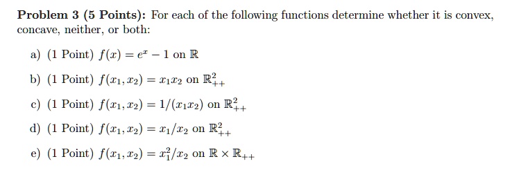 Problem 3 (5 Points): For each of the following functions determine whether it is convex, concave, neither, or both:
a) (1 Point) f(x) = e^x - 1 on R
b) (1 Point) f(x1, x2) = x1x2 on R^2++
c) (1 Point) f(x1, x2) = 1/(x1x2) on R^2++
d) (1 Point) f(x1, x2) = x1/x2 on R^2++
e) (1 Point) f(x1, x2) = x1^2/x2 on R x R++