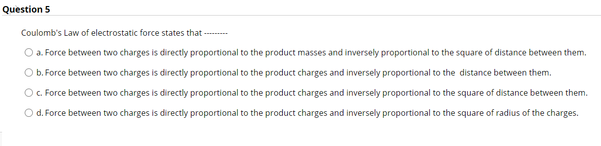 Coulomb's Law of electrostatic force states that ——–
a. Force between two charges is directly proportional to the product masses and inversely proportional to the square of distance between them.
b. Force between two charges is directly proportional to the product charges and inversely proportional to the distance between them.
c. Force between two charges is directly proportional to the product charges and inversely proportional to the square of distance between them.
d. Force between two charges is directly proportional to the product charges and inversely proportional to the square of radius of the charges.