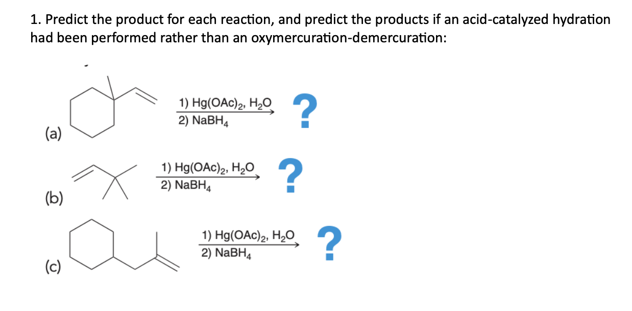 1. Predict the product for each reaction, and predict the products if an acid-catalyzed hydration had been performed rather than an oxymercuration-demercuration:

(a) 
1) Hg(OAc)2, H2O
2) NaBH4

(b) 
1) Hg(OAc)2, H2O
2) NaBH4

(c) 
1) Hg(OAc)2, H2O
2) NaBH4