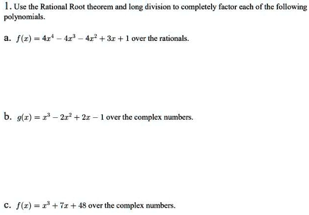 1. Use the Rational Root theorem and long division to completely factor each of the following polynomials.

a. f(x) = 4x^4 - 4x^3 - 4x^2 + 3x + 1 over the rationals.

b. g(x) = x^3 - 2x^2 + 2x - 1 over the complex numbers.

c. f(x) = x^3 + 7x + 48 over the complex numbers.