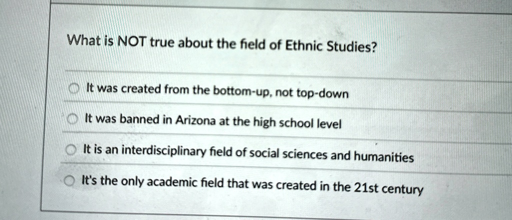 What is NOT true about the field of Ethnic Studies?
It was created from the bottom-up, not top-down
It was banned in Arizona at the high school level
It is an interdisciplinary field of social sciences and humanities
It's the only academic field that was created in the 21st century