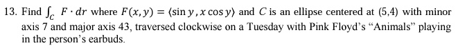 13. Find 𝐅· d𝐫 where 𝐅(x, y) = (sin y, x cos y) and C is an ellipse centered at (5,4) with minor axis 7 and major axis 43, traversed clockwise on a Tuesday with Pink Floyd's Änimalsp̈laying in the person's earbuds.