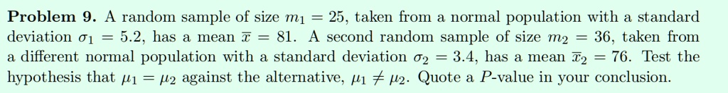 Problem 9. A random sample of size n1 = 25, taken from a normal population with a standard deviation ?1 = 5.2, has a mean x? = 81. A second random sample of size n2 = 36, taken from a different normal population with a standard deviation ?2 = 3.4, has a mean x?2 = 76. Test the hypothesis that ?1 = ?2 against the alternative, ?1 ? ?2. Quote a P-value in your conclusion.