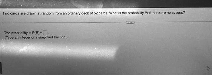 Two cards are drawn at random from an ordinary deck of 52 cards. What is the probability that there are no sevens?
The probability is P(E) = 
(Type an integer or a simplified fraction.)