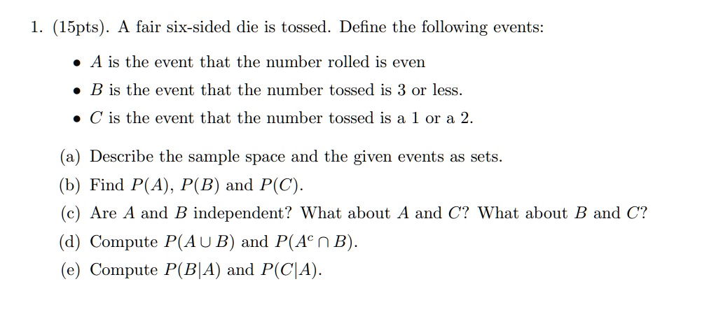 1. (15pts). A fair six-sided die is tossed. Define the following events:

• A is the event that the number rolled is even
• B is the event that the number tossed is 3 or less.
• C is the event that the number tossed is a 1 or a 2.

(a) Describe the sample space and the given events as sets.
(b) Find P(A), P(B) and P(C).
(c) Are A and B independent? What about A and C? What about B and C?
(d) Compute P(A ? B) and P(A^c ? B).
(e) Compute P(B|A) and P(C|A).