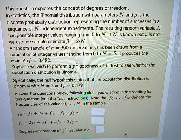 This question explores the concept of degrees of freedom. In statistics, the Binomial distribution with parameters N and p is the discrete probability distribution representing the number of successes in a sequence of N independent experiments. The resulting random variable X has possible integer values ranging from 0 to N. If N is known but p is not, we use the sample estimate p? = x?/N.
A random sample of n = 300 observations has been drawn from a population of integer values ranging from 0 to N = 5. It produces the estimate p? = 0.482.
Suppose we wish to perform a ?² goodness-of-fit test to see whether the population distribution is Binomial.
Specifically, the null hypothesis states that the population distribution is binomial with N = 5 and p = 0.479.
Answer the questions below, following clues you will find in the reading for this question (see the Test instructions). Note that f?, ..., fN denote the frequencies of the values 0, ..., N in the sample.
f? + f? + f? + f? + f? + f? =
f? + 2f? + 3f? + 4f? + 5f? =
Degrees-of-freedom of ?² test statistic: