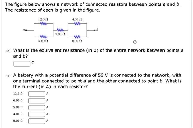 The figure below shows a network of connected resistors between points a and b. The resistance of each is given in the figure.
12.0 ?
4.00 ?
a •
5.00 ?
• b
6.00 ?
8.00 ?
(a) What is the equivalent resistance (in ?) of the entire network between points a and b?
?
(b) A battery with a potential difference of 56 V is connected to the network, with one terminal connected to point a and the other connected to point b. What is the current (in A) in each resistor?
12.0 ?
A
6.00 ?
A
5.00 ?
A
4.00 ?
A
8.00 ?
A