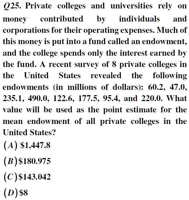 Q25. Private colleges and universities rely on money contributed by individuals and corporations for their operating expenses. Much of this money is put into a fund called an endowment, and the college spends only the interest earned by the fund. A recent survey of 8 private colleges in the United States revealed the following endowments (in millions of dollars): 60.2, 47.0, 235.1, 490.0, 122.6, 177.5, 95.4, and 220.0. What value will be used as the point estimate for the mean endowment of all private colleges in the United States?
(A) 1,447.8
(B)180.975
(C) 143.042
(D)8