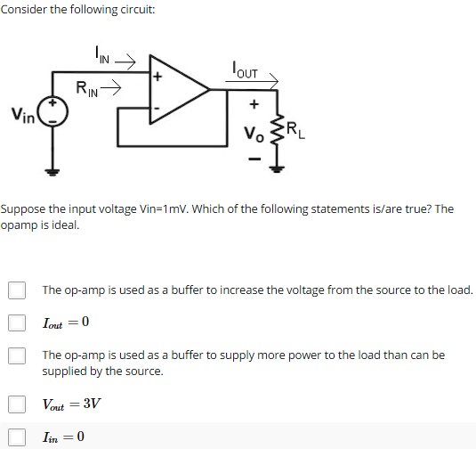Consider the following circuit:
Suppose the input voltage Vin=1mV. Which of the following statements is/are true? The opamp is ideal.
The op-amp is used as a buffer to increase the voltage from the source to the load.
Iout = 0
The op-amp is used as a buffer to supply more power to the load than can be supplied by the source.
Vout = 3V
Iin = 0