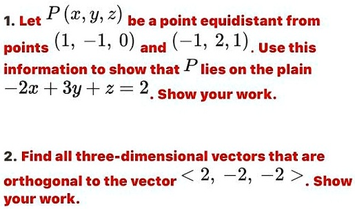1. Let P(x, y, z) be a point equidistant from points (1, -1, 0) and (-1, 2, 1). Use this information to show that P lies on the plain -2x + 3y + z = 2. Show your work.
2. Find all three-dimensional vectors that are orthogonal to the vector <2, -2, -2>. Show your work.