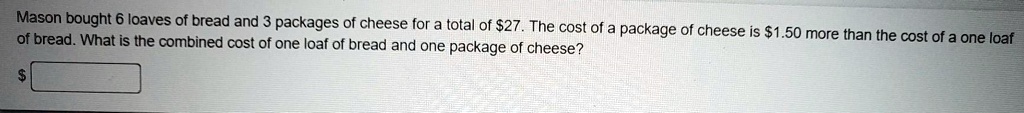 Mason bought 6 loaves of bread and 3 packages of cheese for a total of 27. The cost of a package of cheese is1.50 more than the cost of a one loaf of bread. What is the combined cost of one loaf of bread and one package of cheese?