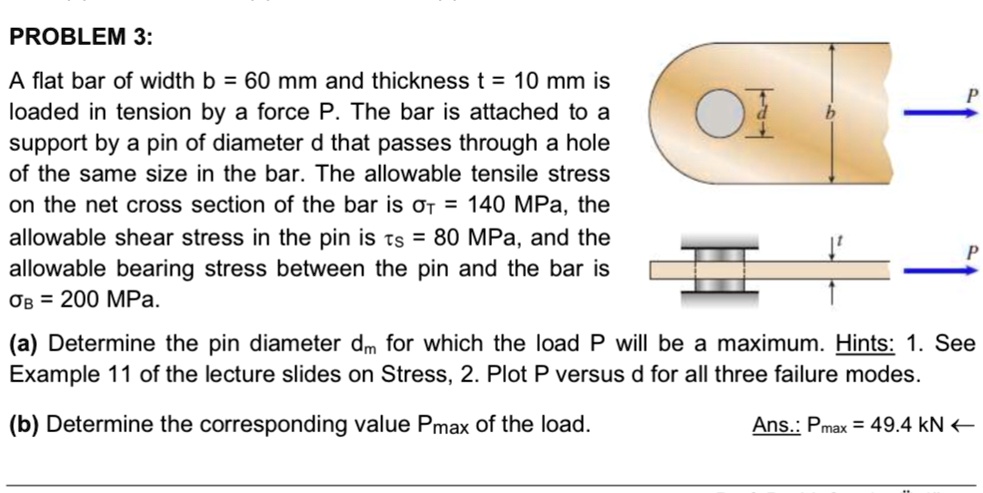 PROBLEM 3:
A flat bar of width b = 60 mm and thickness t = 10 mm is
loaded in tension by a force P. The bar is attached to a
support by a pin of diameter d that passes through a hole
of the same size in the bar. The allowable tensile stress
on the net cross section of the bar is sigmaT = 140 MPa, the
allowable shear stress in the pin is auS = 80 MPa, and the
allowable bearing stress between the pin and the bar is
sigmaB = 200 MPa.
(a) Determine the pin diameter dm for which the load P will be a maximum. Hints: 1. See
Example 11 of the lecture slides on Stress, 2. Plot P versus d for all three failure modes.
(b) Determine the corresponding value Pmax of the load.
Ans.: Pmax = 49.4 kN 	extless