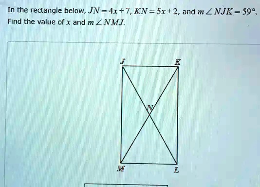 In the rectangle below, JN = 4x + 7, KN = 5x + 2, and m∠ NJK = 59^∘.
Find the value of x and m∠ NMJ.