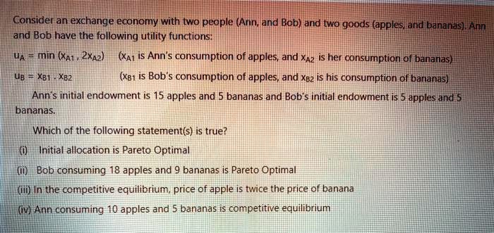 Consider an exchange economy with two people (Ann, and Bob) and two goods (apples, and bananas). Ann and Bob have the following utility functions:
uA = min (XA1 , 2XA2) (XA1 is Ann's consumption of apples, and XA2 is her consumption of bananas)
uB = XB1 . XB2 (XB1 is Bob's consumption of apples, and XB2 is his consumption of bananas)
Ann's initial endowment is 15 apples and 5 bananas and Bob's initial endowment is 5 apples and 5 bananas.
Which of the following statement(s) is true?
(i) Initial allocation is Pareto Optimal
(ii) Bob consuming 18 apples and 9 bananas is Pareto Optimal
(iii) In the competitive equilibrium, price of apple is twice the price of banana
(iv) Ann consuming 10 apples and 5 bananas is competitive equilibrium