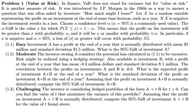 Problem 1 (Value at Risk). In finance, VaR does not stand for variance but for "value at risk." It is another measure of risk. It was introduced by J.P. Morgan in the 1980s as a way to answer a question that was often asked by investors: "How much might I loose?" Let X be a random variable representing the profit on an investment at the end of some time horizon, such as a year. If X is negative the investment results in a loss. Choose a confidence level ?? (?? = 95% is a commonly used value). The ??-VaR is the value x for which P(X ? x) = 1 - ??. This means that the profit on the investment will be greater than x with probability ??, and it will be x or smaller with probability 1-??. In particular, if x is negative and ?? = 95%, a loss of |x| or greater will occur with probability 5%.
(1.1) Easy Investment A has a profit at the end of a year that is normally distributed with mean 2 million and standard deviation1.5 million. What is the 95%-VaR of investment A?
(1.2) Moderate The investor owning A considers the potential loss calculated in (1.1) to be excessive. Risk might be reduced using a hedging strategy. Also available is investment B, with a profit at the end of a year that has mean -0.3 million dollars and standard deviation 1 million. The correlation between the profits on investments A and B is -0.8. What is the expected profit of investment A+B at the end of a year? What is the standard deviation of the profit on investment A+B at the end of a year? Assuming that the profit on investment A+B is normally distributed, compute the 95%-VaR of investment A+B.
(1.3) Challenging The investor is considering hedged portfolios of the form A + t B for t > 0. Can you find the value of t that minimizes the variance of this portfolio? Assuming that the profit on investment A + t B is normally distributed, compute the 95%-VaR of investment A + t B for the value of t found above.