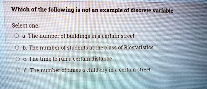 Which of the following is not an example of discrete variable
Select one:
a. The number of buildings in a certain street.
b. The number of students at the class of Biostatistics.
c. The time to run a certain distance.
d. The number of times a child cry in a certain street.