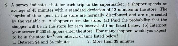 A survey indicates that for each trip to the supermarket, a shopper spends an average of 45 minutes with a standard deviation of 12 minutes in the store. The lengths of time spent in the store are normally distributed and are represented by the variable x. A shopper enters the store. (a) Find the probability that the shopper will be in the store for each interval of time listed below. (b) Interpret your answer if 200 shoppers enter the store. How many shoppers would you expect to be in the store for each interval of time listed below?
1. Between 24 and 54 minutes
2. More than 39 minutes