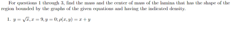 For questions 1 through 3 , find the mass and the center of mass of the lamina that has the shape of the region bounded by the graphs of the given equations and having the indicated density.
1. ( y=sqrtx, x=9, y=0 ; ho(x, y)=x+y )