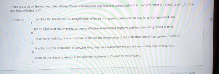 There is a drug on the market called Aricept (Donepezil) used for cognitive loss associated with Alzheimer's. What is it's mechanism of action and how effective is it?
Answers:
A. It inhibits the breakdown of acetylcholine; effective in improving cognition but only for a short period of time.
B. It's an agonist at NMDA receptors; quite effective in enhancing cognitive abilities over a long period of time.
C. It's a neuromodulator for nitric oxide; enhances the oxygenation of the brain thus improving cognitive functions.
D. It enhances the production of acetylcholine, improves spatial memory but not necessarily object recognition.
E. None of the above as Aricept is not used for Alzheimer's, it's used for Parkinson's.
