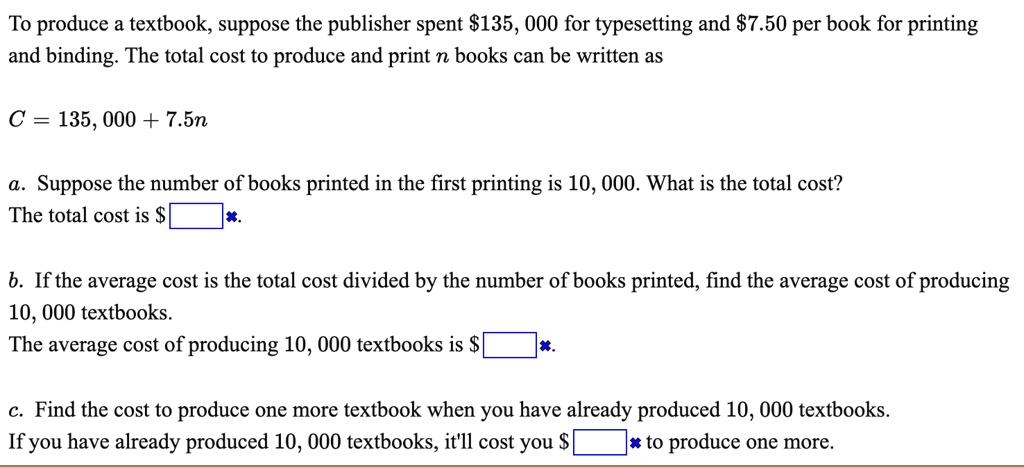 To produce a textbook, suppose the publisher spent 135,000 for typesetting and7.50 per book for printing and binding. The total cost to produce and print n books can be written as
C = 135,000 + 7.5n
a. Suppose the number of books printed in the first printing is 10,000. What is the total cost?
The total cost is .
b. If the average cost is the total cost divided by the number of books printed, find the average cost of producing 10,000 textbooks.
The average cost of producing 10,000 textbooks is .
c. Find the cost to produce one more textbook when you have already produced 10,000 textbooks.
If you have already produced 10,000 textbooks, it'll cost you to produce one more.