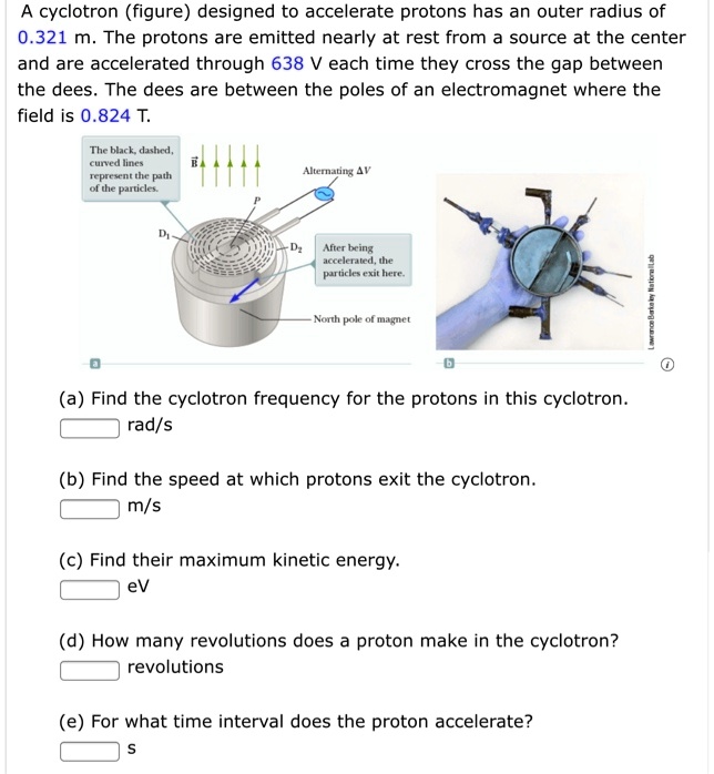 A cyclotron (figure) designed to accelerate protons has an outer radius of 0.321 m. The protons are emitted nearly at rest from a source at the center and are accelerated through 638 V each time they cross the gap between the dees. The dees are between the poles of an electromagnet where the field is 0.824 T.

(a) Find the cyclotron frequency for the protons in this cyclotron.
rad/s

(b) Find the speed at which protons exit the cyclotron.
m/s

(c) Find their maximum kinetic energy.
eV

(d) How many revolutions does a proton make in the cyclotron?
revolutions

(e) For what time interval does the proton accelerate?
s