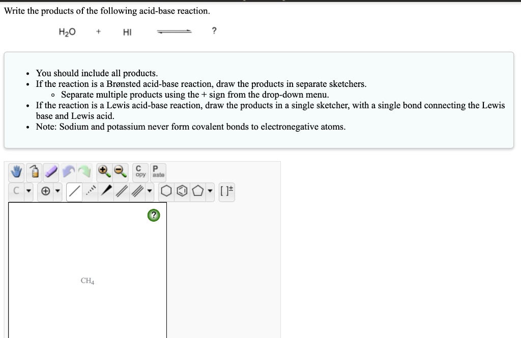 Write the products of the following acid-base reaction.

H2O + HI -> ?

• You should include all products.
• If the reaction is a Brønsted acid-base reaction, draw the products in separate sketchers.
    ? Separate multiple products using the + sign from the drop-down menu.
• If the reaction is a Lewis acid-base reaction, draw the products in a single sketcher, with a single bond connecting the Lewis base and Lewis acid.
• Note: Sodium and potassium never form covalent bonds to electronegative atoms.