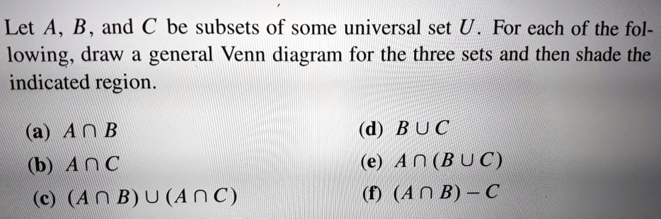 Let A, B, and C be subsets of some universal set U. For each of the following, draw a general Venn diagram for the three sets and then shade the indicated region.

(a) A ? B
(b) A ? C
(c) (A ? B) ? (A ? C)
(d) B ? C
(e) A ? (B ? C)
(f) (A ? B) - C