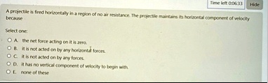 time left 00633 hide a projectile is fired horizontally in a region of no air resistance the projectile maintains its horizontal component of velocity because select one a the net force acti 83688