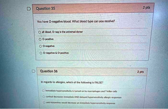 Question 35
You have O-negative blood. What blood type can you receive?
all blood, O-neg is the universal donor
O-positive
O-negative
O-negative     O-positive
Question 36
In regards to allergies, which of the following is FALSE?
immediate hypersensitivity is turned on by macrophages and T-killer cells
cortisol decreases immediate AND delayed hypersensitivity allergic responses
anti-histamines would decrease an immediate hypersensitivity response
2 pts
2 pts