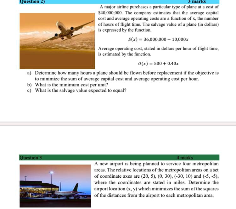 Question 2)
3 marks
A major airline purchases a particular type of plane at a cost of
40,000,000. The company estimates that the average capital
cost and average operating costs are a function of x, the number
of hours of flight time. The salvage value of a plane (in dollars)
is expressed by the function.
S(x) = 36,000,000 - 10,000x
Average operating cost, stated in dollars per hour of flight time,
is estimated by the function.
O(x) = 500 + 0.40x
a) Determine how many hours a plane should be flown before replacement if the objective is
to minimize the sum of average capital cost and average operating cost per hour.
b) What is the minimum cost per unit?
c) What is the salvage value expected to equal?
Question 3
4 marks
A new airport is being planned to service four metropolitan
areas. The relative locations of the metropolitan areas on a set
of coordinate axes are (20, 5), (0, 30), (-30, 10) and (-5, -5),
where the coordinates are stated in miles. Determine the
airport location (x, y) which minimizes the sum of the squares
of the distances from the airport to each metropolitan area.