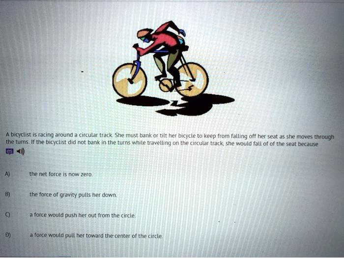A bicyclist is racing around a circular track. She must bank or tilt her bicycle to keep from falling off her seat as she moves through the turns. If the bicyclist did not bank in the turns while travelling on the circular track, she would fall of of the seat because

A) the net force is now zero.

B) the force of gravity pulls her down.

C) a force would push her out from the circle.

D) a force would pull her toward the center of the circle.