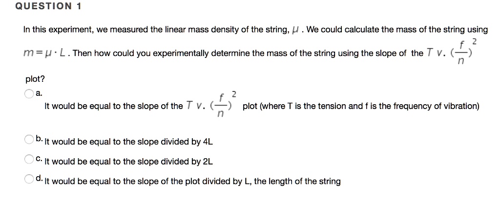 QUESTION 1
In this experiment, we measured the linear mass density of the string, ?. We could calculate the mass of the string using m = ? · L. Then how could you experimentally determine the mass of the string using the slope of the T v. (f/n)^2 plot?
a. It would be equal to the slope of the T v. (f/n)^2 plot (where T is the tension and f is the frequency of vibration)
b. It would be equal to the slope divided by 4L
c. It would be equal to the slope divided by 2L
d. It would be equal to the slope of the plot divided by L, the length of the string