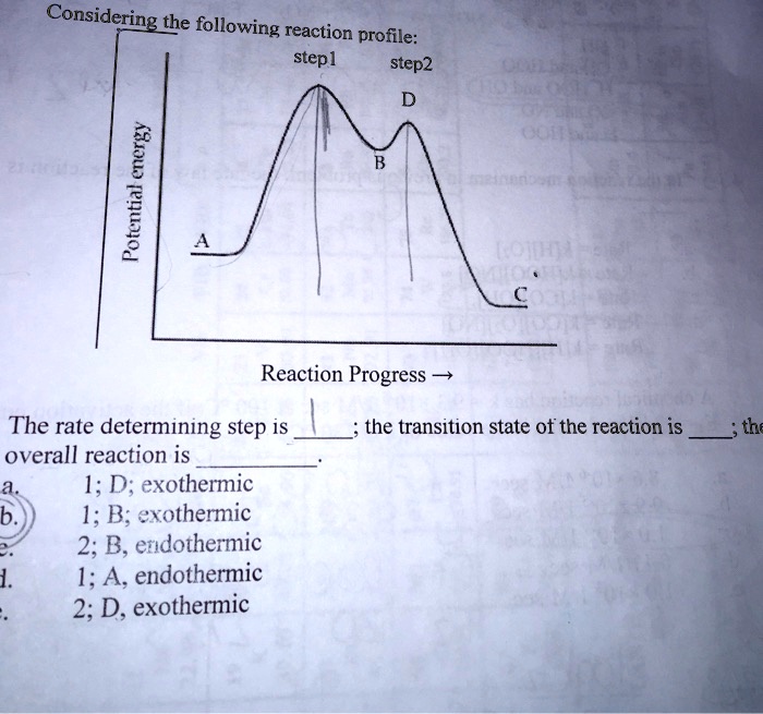 Considering the following reaction profile:
step1
step2
D
Potential energy
A
The rate determining step is ; the transition state of the reaction is ; the
overall reaction is 
a.
1; D; exothermic
b.
1; B; exothermic
2; B, endothermic
1;
1; A, endothermic
.
2; D, exothermic
B
C
Reaction Progress ?