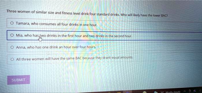 Three women of similar size and fitness level drink four standard drinks. Who will likely have the lower BAC?
Tamara, who consumes all four drinks in one hour.
Mia, who has two drinks in the first hour and two drinks in the second hour.
Anna, who has one drink an hour over four hours.
All three women will have the same BAC because they drank equal amounts.