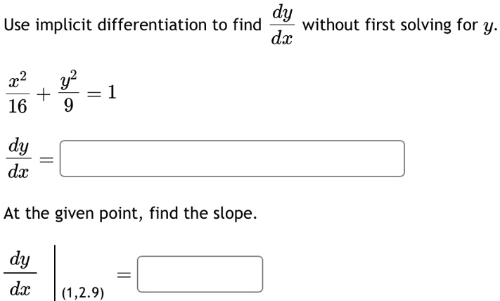 Use implicit differentiation to find (dy)/(dx) without first solving for y.
(x^2)/(16) + (y^2)/(9) = 1
(dy)/(dx) =
At the given point, find the slope.
.(dy)/(dx)|(1, 2.9) =