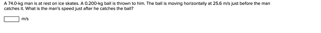 A 74.0-kg man is at rest on ice skates. A 0.200-kg ball is thrown to him. The ball is moving horizontally at 25.6 m/s just before the man catches it. What is the man's speed just after he catches the ball?

m/s