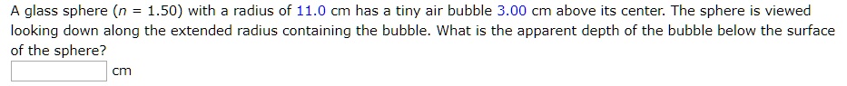 A glass sphere (n = 1.50) with a radius of 11.0 cm has a tiny air bubble 3.00 cm above its center. The sphere is viewed looking down along the extended radius containing the bubble. What is the apparent depth of the bubble below the surface of the sphere?
cm