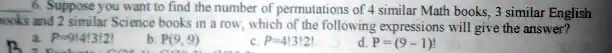 6. Suppose you want to find the number of permutations of 4 similar Math books, 3 similar English books and 2 similar Science books in a row, which of the following expressions will give the answer?
a. P = (9!)/(4!3!2!)
b. P(9, 9)
c. P = (9!)/(4!3!2!)
d. P = (9 - 1)!