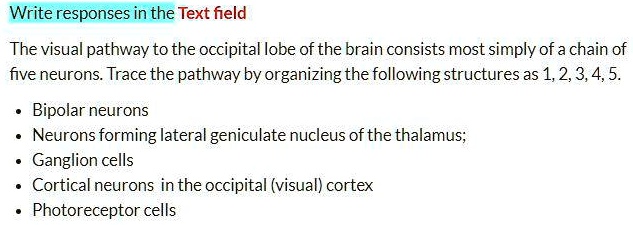 The visual pathway to the occipital lobe of the brain consists most simply of a chain of five neurons. Trace the pathway by organizing the following structures as 1, 2, 3, 4, 5.

• Bipolar neurons
• Neurons forming lateral geniculate nucleus of the thalamus;
• Ganglion cells
• Cortical neurons in the occipital (visual) cortex
• Photoreceptor cells