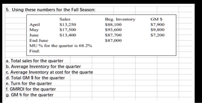 5. Using these numbers for the Fall Season:
Sales Beg. Inventory GM April13,250 88,1007,900
May 17,50093,600 9,800
June13,400 87,7007,200
End June 87,000
MU % for the quarter is 68.2%
Find:
a. Total sales for the quarter
b. Average Inventory for the quarter
c. Average Inventory at cost for the quarte
d. Total GM for the quarter
e. Turn for the quarter
f. GMROI for the quarter
g. GM % for the quarter