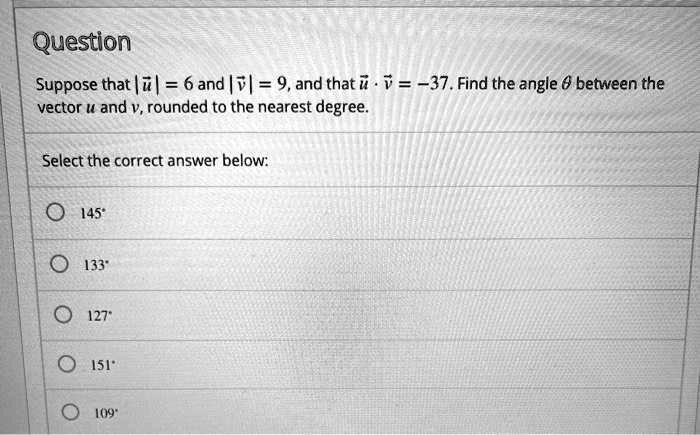 Suppose that |u| = 6 and |v| = 9, and that u · v = -37. Find the angle ? between the vector u and v, rounded to the nearest degree.

Select the correct answer below:
145°
133°
127°
151°
109°