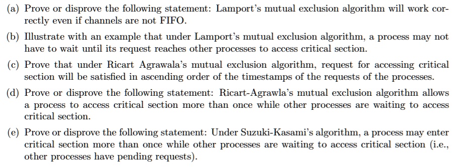 (a) Prove or disprove the following statement: Lamport's mutual exclusion algorithm will work correctly even if channels are not FIFO.
(b) Illustrate with an example that under Lamport's mutual exclusion algorithm, a process may not
have to wait until its request reaches other processes to access critical section.
(c) Prove that under Ricart Agrawala's mutual exclusion algorithm, request for accessing critical
section will be satisfied in ascending order of the timestamps of the requests of the processes.
(d) Prove or disprove the following statement: Ricart-Agrawla's mutual exclusion algorithm allows
a process to access critical section more than once while other processes are waiting to access
critical section.
(e) Prove or disprove the following statement: Under Suzuki-Kasami's algorithm, a process may enter
critical section more than once while other processes are waiting to access critical section (i.e.,
other processes have pending requests).
