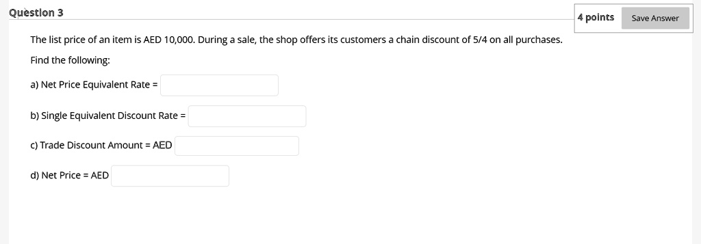 Question 3
The list price of an item is AED 10,000. During a sale, the shop offers its customers a chain discount of 5/4 on all purchases.
Find the following:
a) Net Price Equivalent Rate =
b) Single Equivalent Discount Rate =
c) Trade Discount Amount = AED
d) Net Price = AED