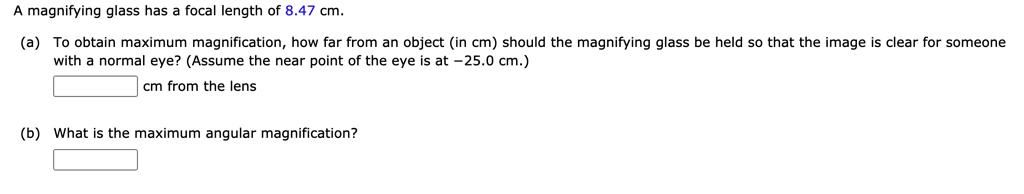 A magnifying glass has a focal length of 8.47 cm.

(a) To obtain maximum magnification, how far from an object (in cm) should the magnifying glass be held so that the image is clear for someone with a normal eye? (Assume the near point of the eye is at -25.0 cm.)
cm from the lens

(b) What is the maximum angular magnification?